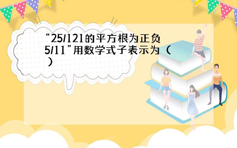 “25/121的平方根为正负5/11”用数学式子表示为（ ）