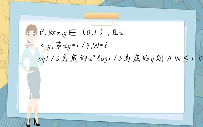 已知x,y∈（0,1）,且x＜y,若xy=1/9,W=log1/3为底的x*log1/3为底的y则 A W≤1 B W＜