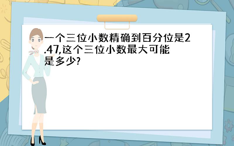 一个三位小数精确到百分位是2.47,这个三位小数最大可能是多少?