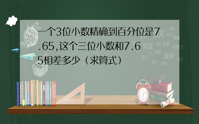 一个3位小数精确到百分位是7.65,这个三位小数和7.65相差多少（求算式）