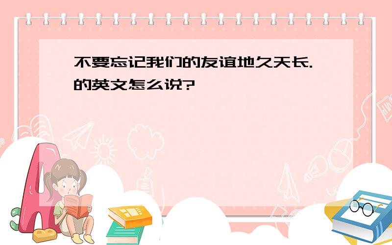 不要忘记我们的友谊地久天长.的英文怎么说?