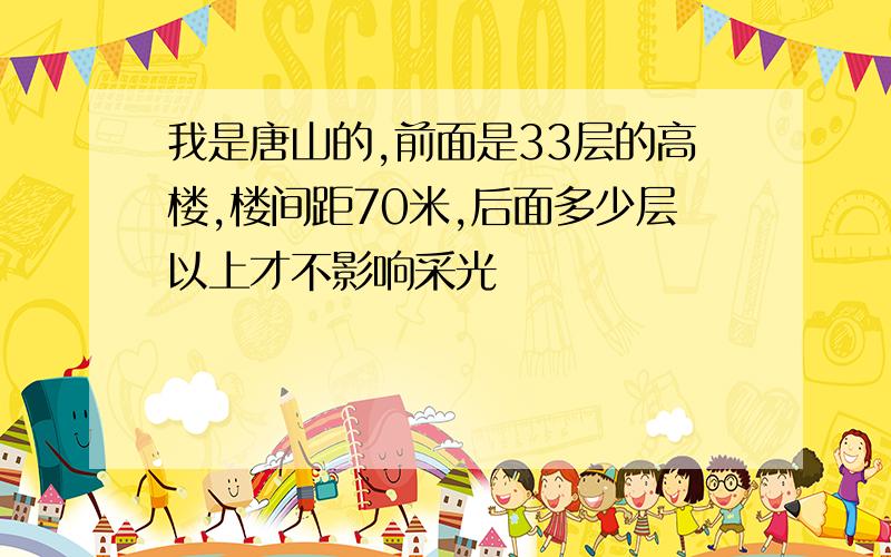 我是唐山的,前面是33层的高楼,楼间距70米,后面多少层以上才不影响采光