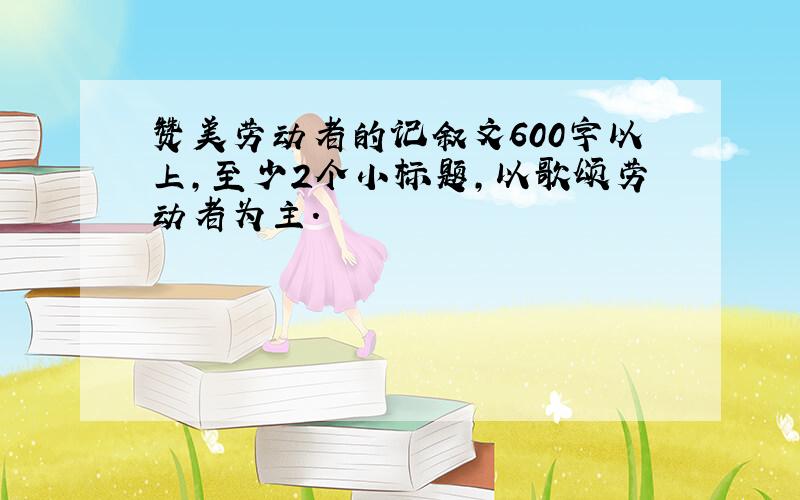 赞美劳动者的记叙文600字以上,至少2个小标题,以歌颂劳动者为主.