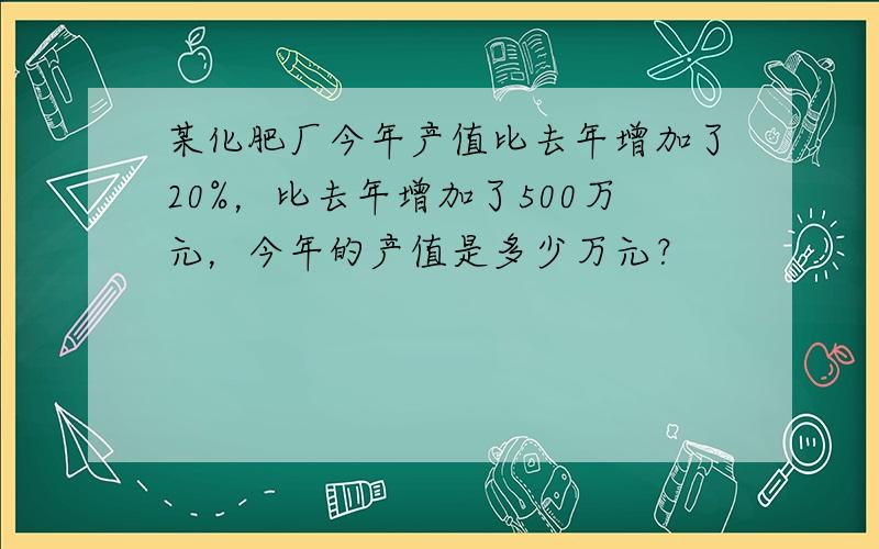 某化肥厂今年产值比去年增加了20%，比去年增加了500万元，今年的产值是多少万元？