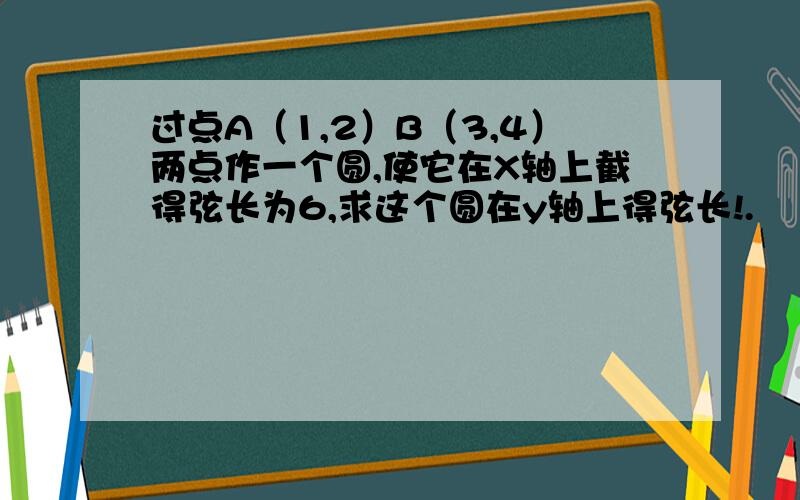 过点A（1,2）B（3,4）两点作一个圆,使它在X轴上截得弦长为6,求这个圆在y轴上得弦长!.