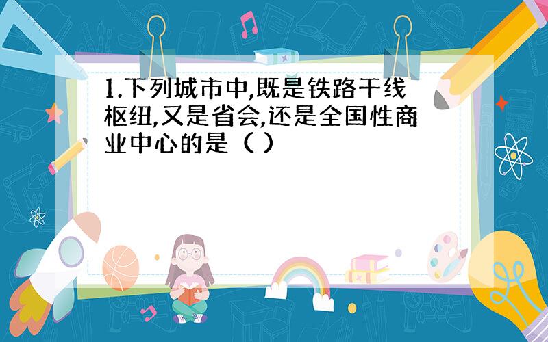 1.下列城市中,既是铁路干线枢纽,又是省会,还是全国性商业中心的是（ ）