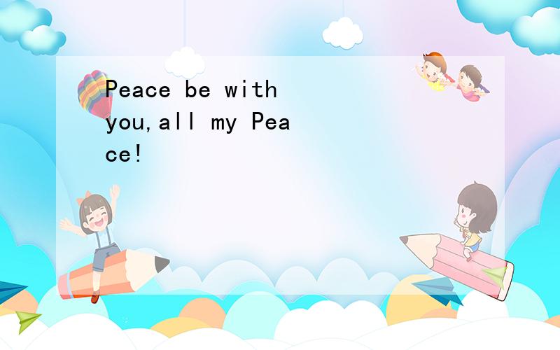 Peace be with you,all my Peace!