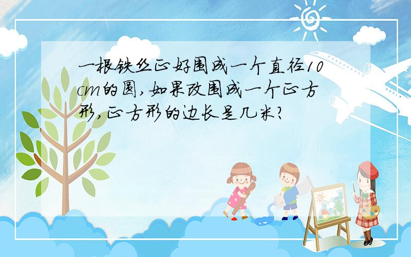 一根铁丝正好围成一个直径10cm的圆,如果改围成一个正方形,正方形的边长是几米?