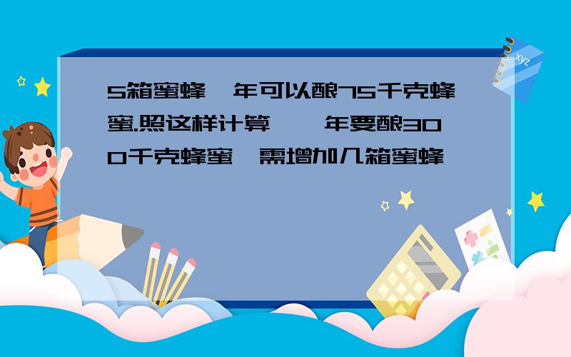 5箱蜜蜂一年可以酿75千克蜂蜜.照这样计算,一年要酿300千克蜂蜜,需增加几箱蜜蜂