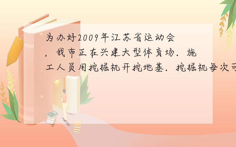 为办好2009年江苏省运动会，我市正在兴建大型体育场．施工人员用挖掘机开挖地基．挖掘机每次可将0.8m3体积的泥土举高3