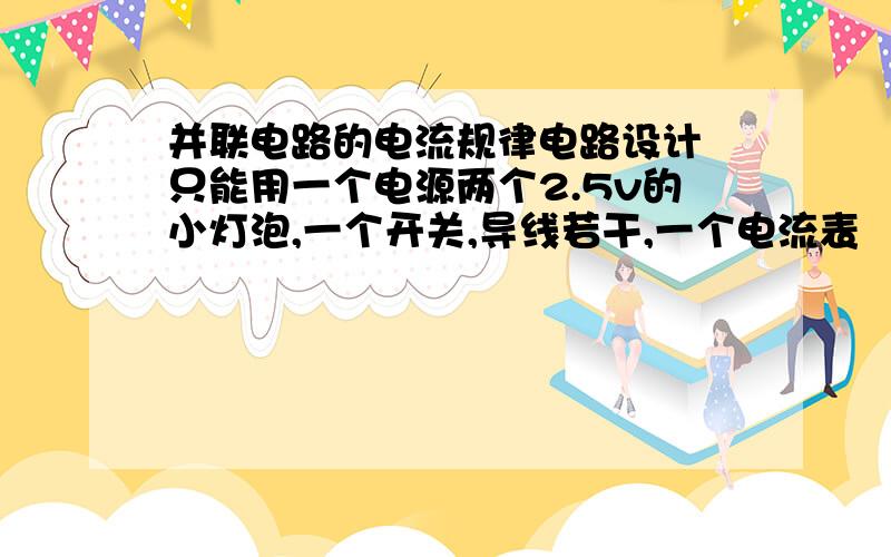 并联电路的电流规律电路设计 只能用一个电源两个2.5v的小灯泡,一个开关,导线若干,一个电流表