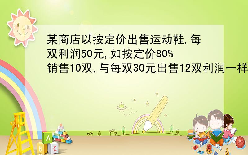 某商店以按定价出售运动鞋,每双利润50元,如按定价80%销售10双,与每双30元出售12双利润一样,问成本多少?