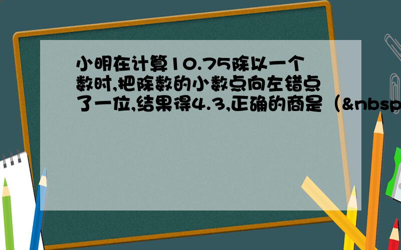 小明在计算10.75除以一个数时,把除数的小数点向左错点了一位,结果得4.3,正确的商是（  &nb