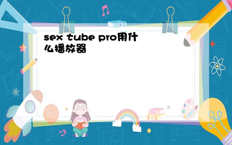 sex tube pro用什么播放器