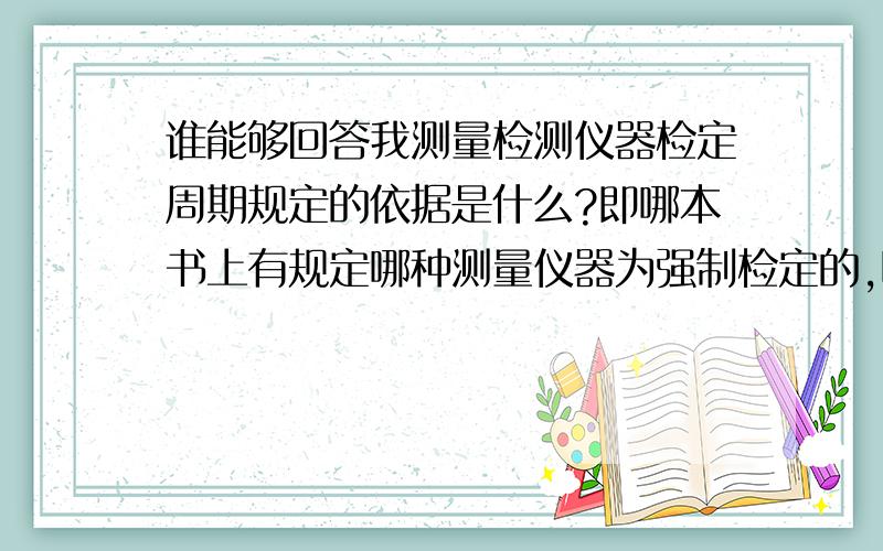 谁能够回答我测量检测仪器检定周期规定的依据是什么?即哪本书上有规定哪种测量仪器为强制检定的,哪种仪器为校核即可的,哪本书