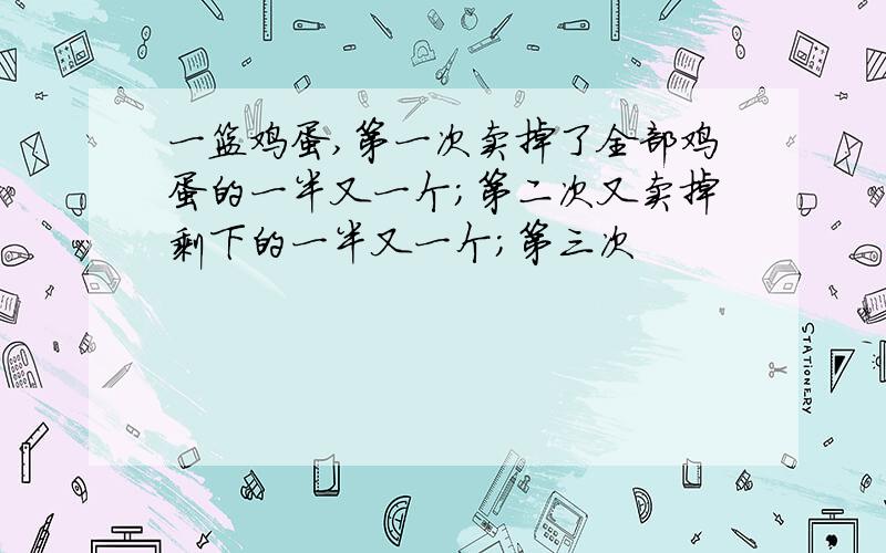 一篮鸡蛋,第一次卖掉了全部鸡蛋的一半又一个；第二次又卖掉剩下的一半又一个；第三次