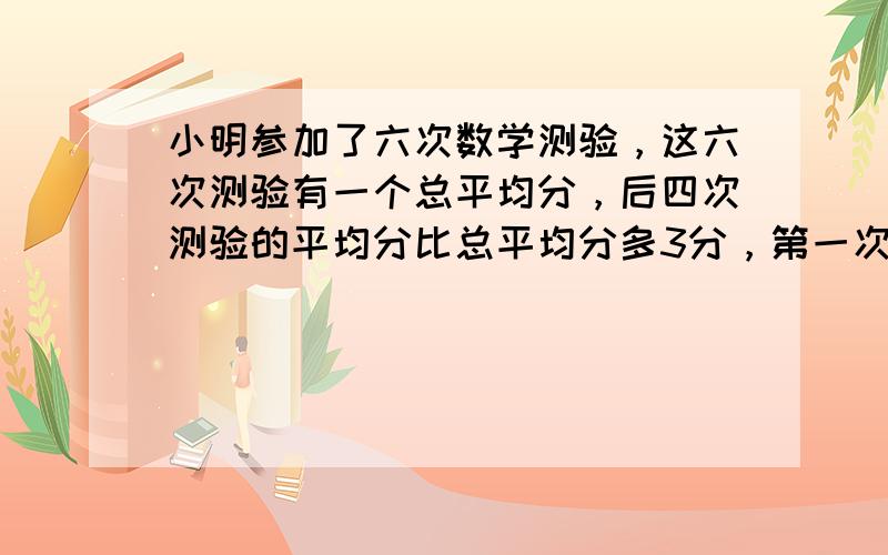 小明参加了六次数学测验，这六次测验有一个总平均分，后四次测验的平均分比总平均分多3分，第一次、第二次、第六次这三次测验的