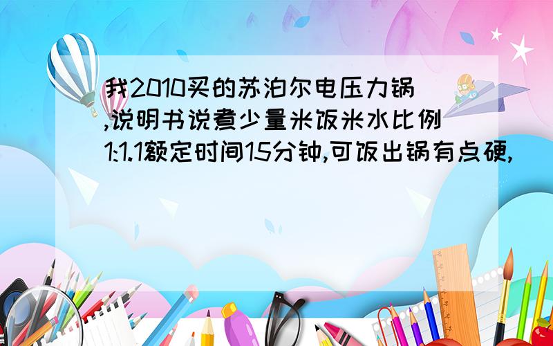 我2010买的苏泊尔电压力锅,说明书说煮少量米饭米水比例1:1.1额定时间15分钟,可饭出锅有点硬,