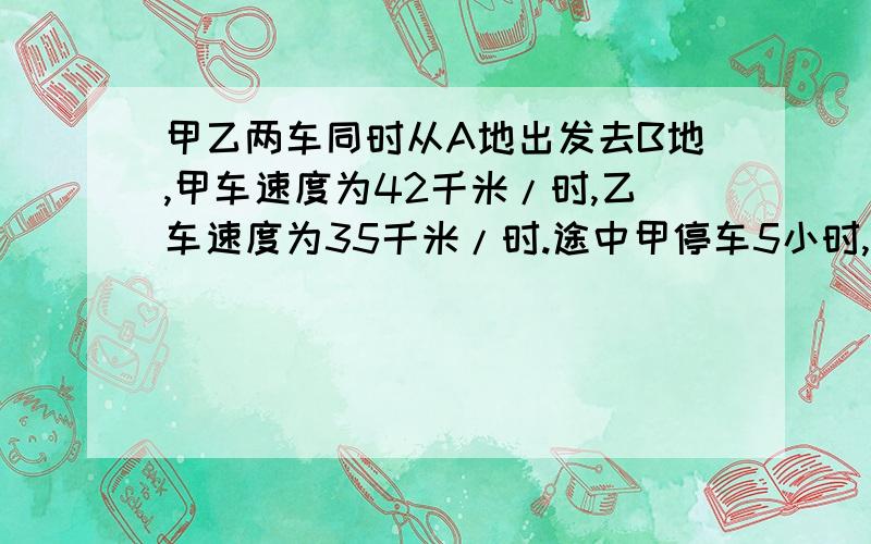 甲乙两车同时从A地出发去B地,甲车速度为42千米/时,乙车速度为35千米/时.途中甲停车5小时,结果甲车比乙车迟1小时到