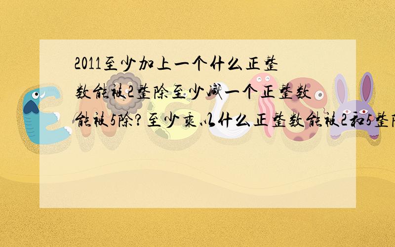 2011至少加上一个什么正整数能被2整除至少减一个正整数能被5除?至少乘以什么正整数能被2和5整除