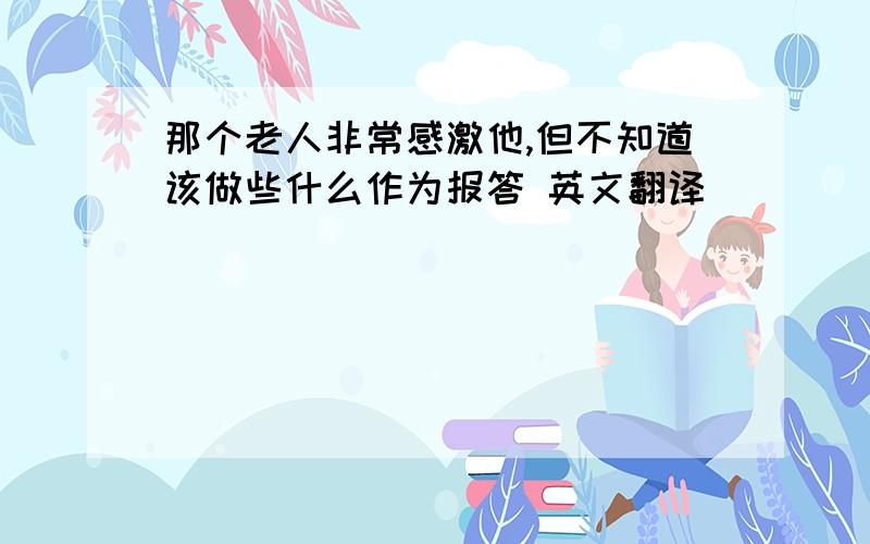 那个老人非常感激他,但不知道该做些什么作为报答 英文翻译