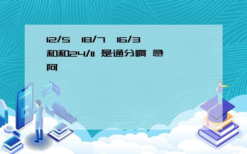 12/5,18/7,16/3和和24/11 是通分啊 急阿