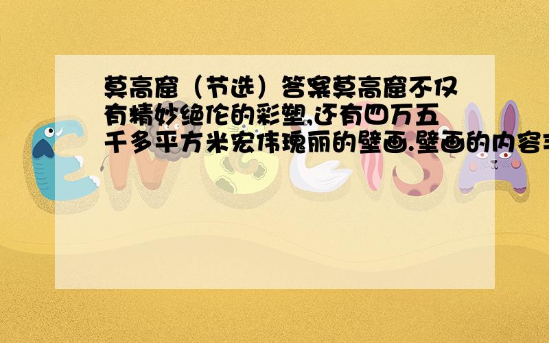 莫高窟（节选）答案莫高窟不仅有精妙绝伦的彩塑,还有四万五千多平方米宏伟瑰丽的壁画.壁画的内容丰富多彩,有记录佛教故事的,