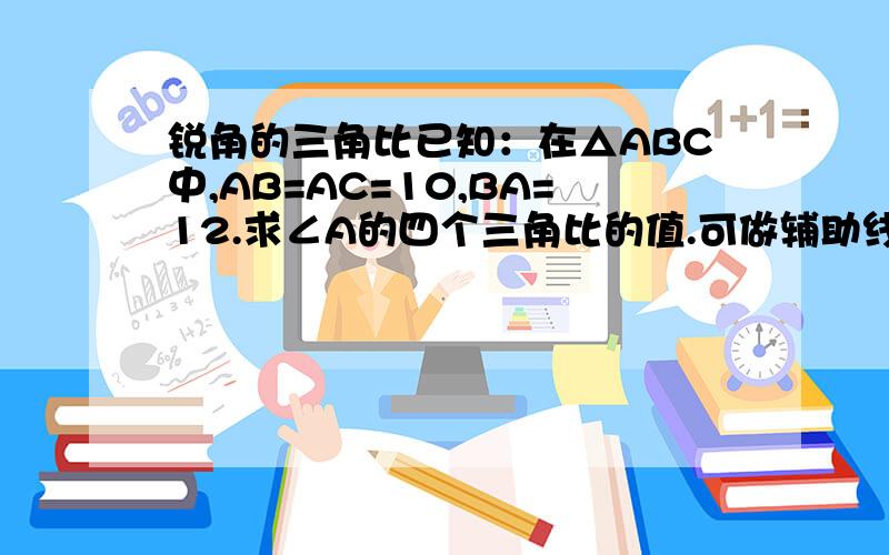 锐角的三角比已知：在△ABC中,AB=AC=10,BA=12.求∠A的四个三角比的值.可做辅助线