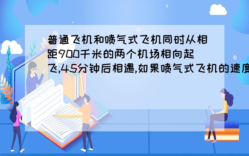 普通飞机和喷气式飞机同时从相距900千米的两个机场相向起飞,45分钟后相遇,如果喷气式飞机的速度是普通飞