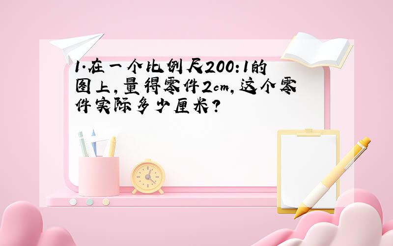 1.在一个比例尺200:1的图上,量得零件2cm,这个零件实际多少厘米?