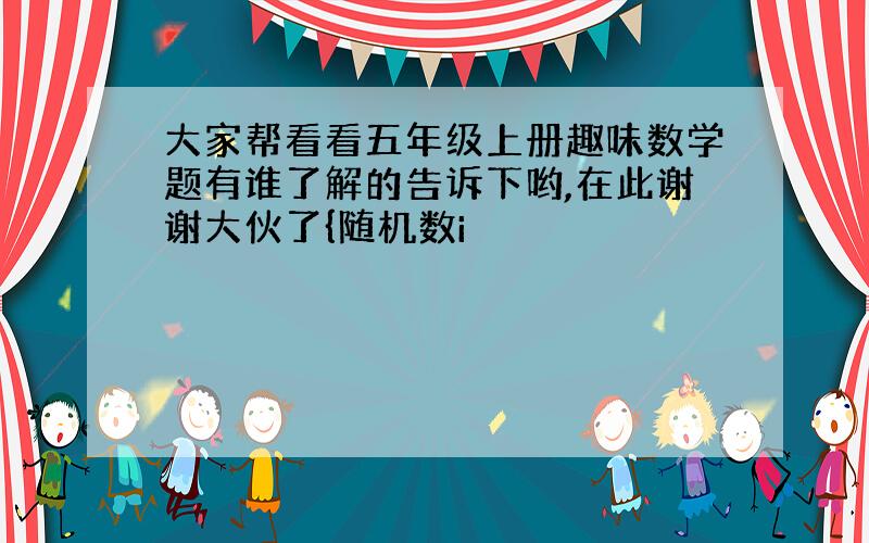 大家帮看看五年级上册趣味数学题有谁了解的告诉下哟,在此谢谢大伙了{随机数i