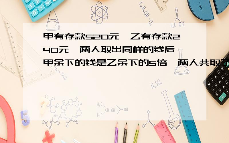 甲有存款520元,乙有存款240元,两人取出同样的钱后,甲余下的钱是乙余下的5倍,两人共取了多少元?