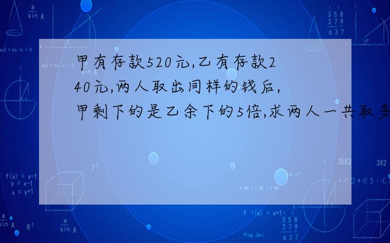 甲有存款520元,乙有存款240元,两人取出同样的钱后,甲剩下的是乙余下的5倍,求两人一共取多少钱?