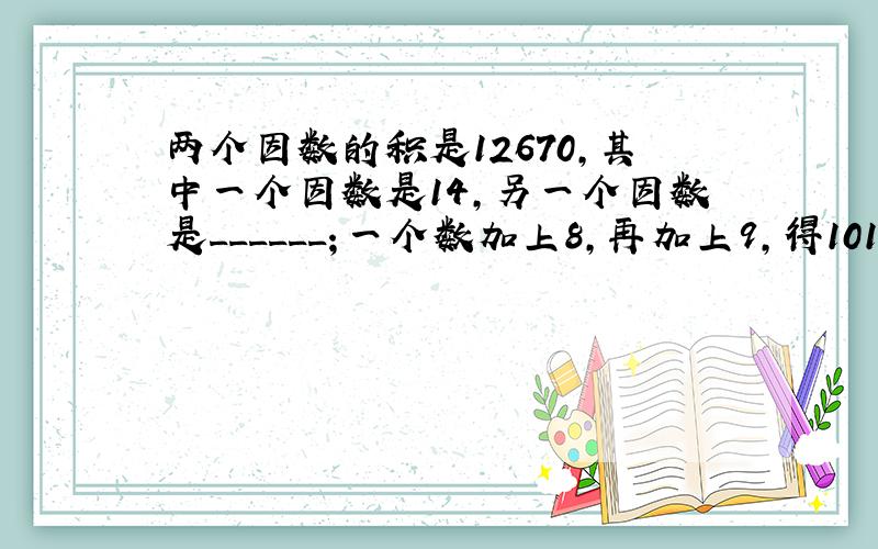 两个因数的积是12670，其中一个因数是14，另一个因数是______；一个数加上8，再加上9，得101，这个数是___