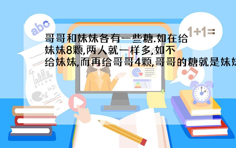 哥哥和妹妹各有一些糖.如在给妹妹8颗,两人就一样多,如不给妹妹,而再给哥哥4颗,哥哥的糖就是妹妹的3倍,两人原来有多少颗