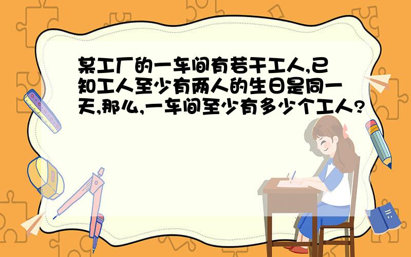 某工厂的一车间有若干工人,已知工人至少有两人的生日是同一天,那么,一车间至少有多少个工人?