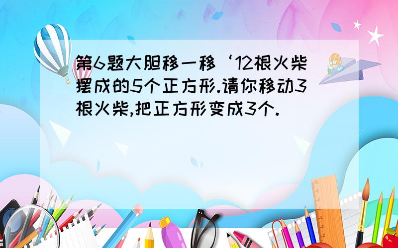 第6题大胆移一移‘12根火柴摆成的5个正方形.请你移动3根火柴,把正方形变成3个.