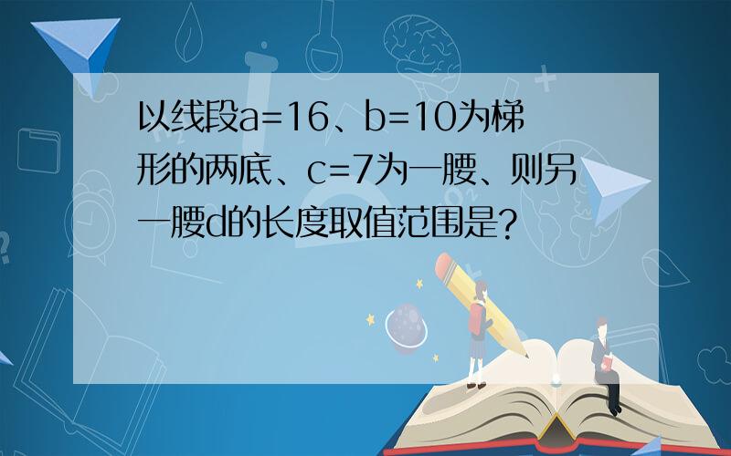 以线段a=16、b=10为梯形的两底、c=7为一腰、则另一腰d的长度取值范围是?