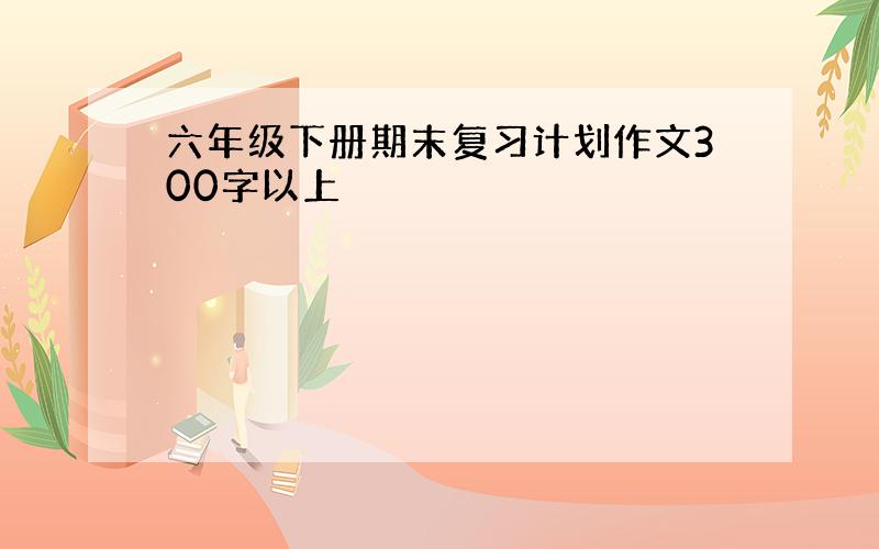 六年级下册期末复习计划作文300字以上