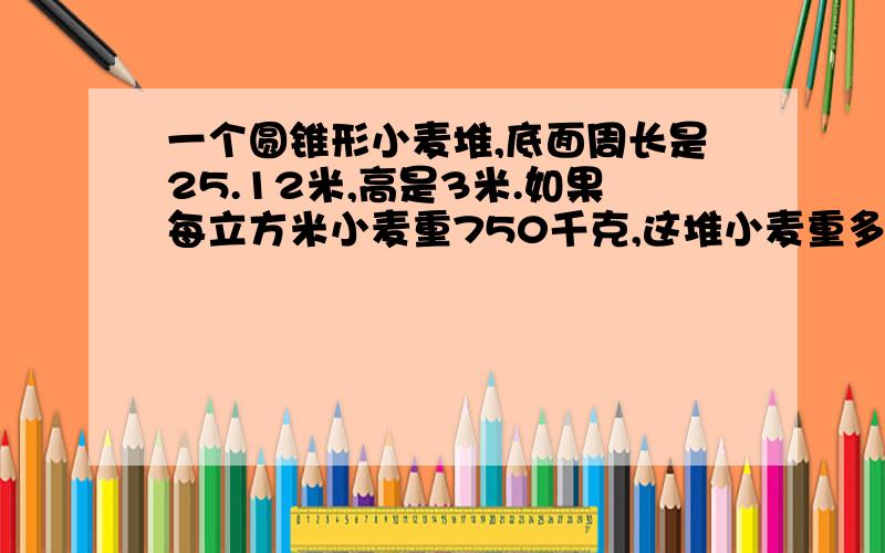 一个圆锥形小麦堆,底面周长是25.12米,高是3米.如果每立方米小麦重750千克,这堆小麦重多少千克?