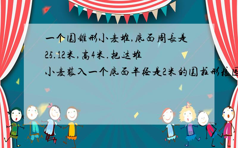 一个圆锥形小麦堆,底面周长是25.12米,高4米.把这堆小麦装入一个底面半径是2米的圆柱形粮囤,正好装满,这个粮囤的高是