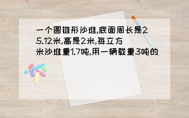 一个圆锥形沙堆,底面周长是25.12米,高是2米,每立方米沙堆重1.7吨,用一辆载重3吨的