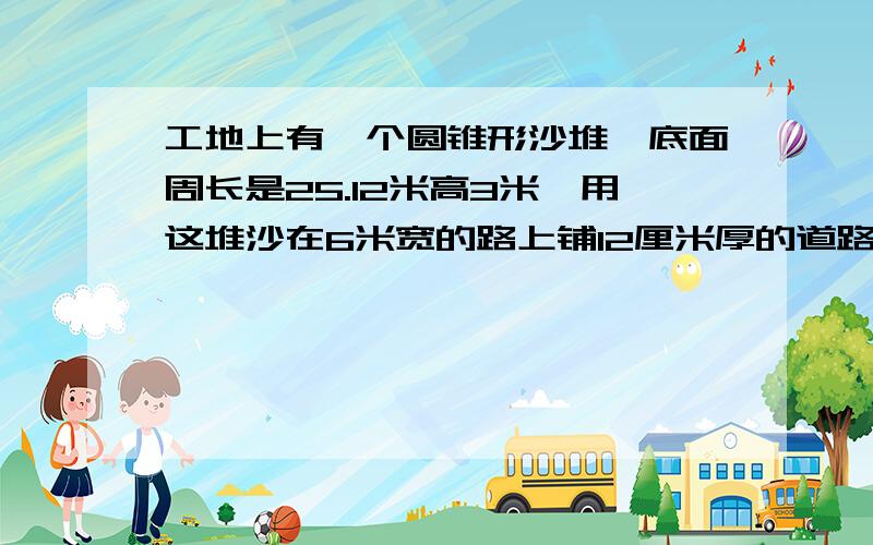 工地上有一个圆锥形沙堆,底面周长是25.12米高3米,用这堆沙在6米宽的路上铺12厘米厚的道路大约能铺多米