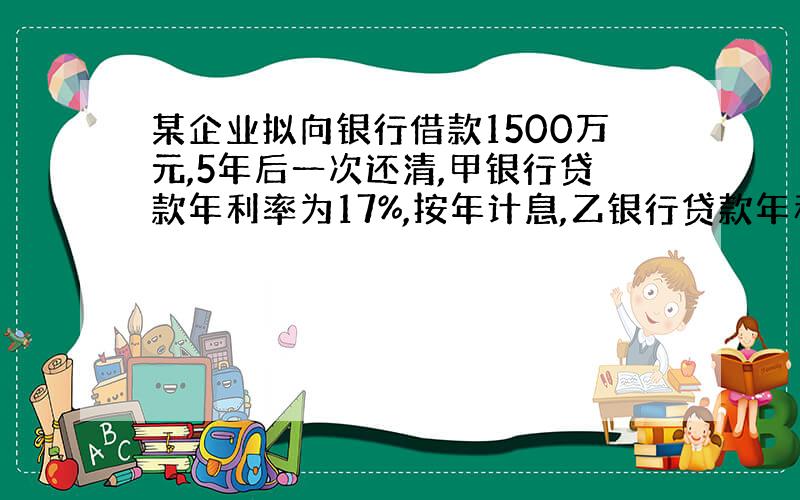 某企业拟向银行借款1500万元,5年后一次还清,甲银行贷款年利率为17%,按年计息,乙银行贷款年利率为16%,按月计息,