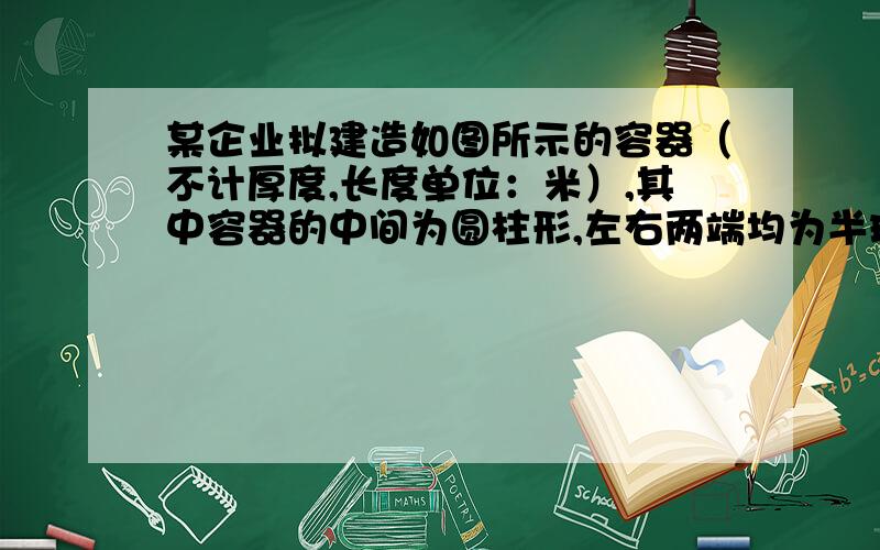 某企业拟建造如图所示的容器（不计厚度,长度单位：米）,其中容器的中间为圆柱形,左右两端均为半球形,按照设计要求容器的体积