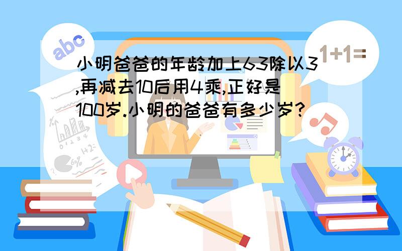 小明爸爸的年龄加上63除以3,再减去10后用4乘,正好是100岁.小明的爸爸有多少岁?