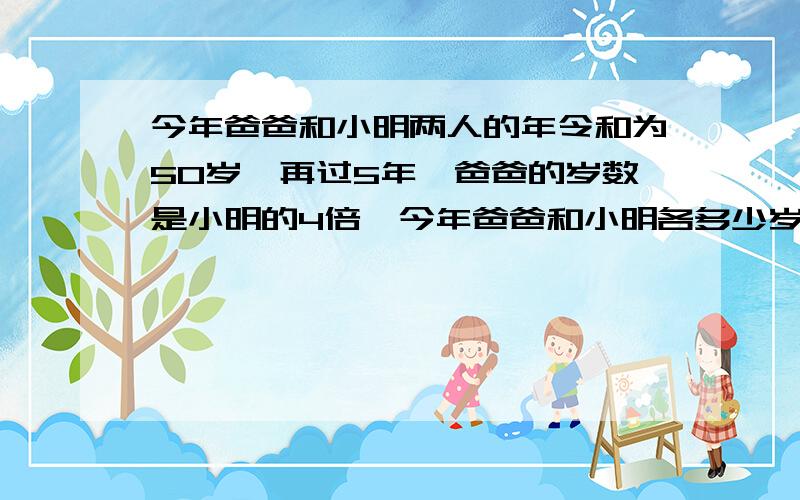 今年爸爸和小明两人的年令和为50岁,再过5年,爸爸的岁数是小明的4倍,今年爸爸和小明各多少岁