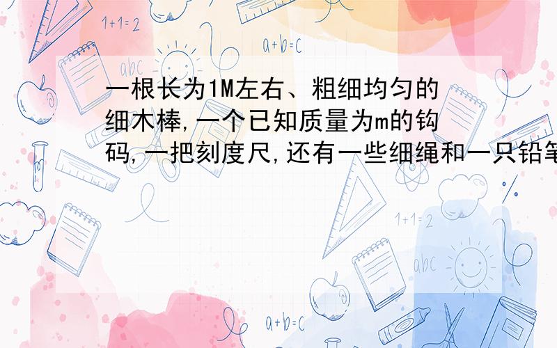 一根长为1M左右、粗细均匀的细木棒,一个已知质量为m的钩码,一把刻度尺,还有一些细绳和一只铅笔,只用这些器材如何测出这根