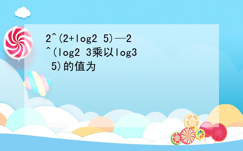 2^(2+log2 5)—2^(log2 3乘以log3 5)的值为