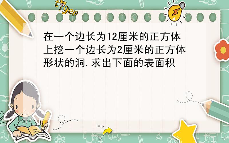 在一个边长为12厘米的正方体上挖一个边长为2厘米的正方体形状的洞.求出下面的表面积